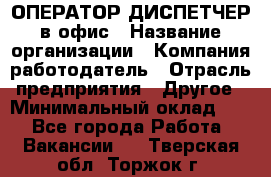 ОПЕРАТОР-ДИСПЕТЧЕР в офис › Название организации ­ Компания-работодатель › Отрасль предприятия ­ Другое › Минимальный оклад ­ 1 - Все города Работа » Вакансии   . Тверская обл.,Торжок г.